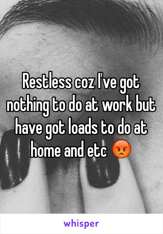 Restless coz I've got nothing to do at work but have got loads to do at home and etc 😡