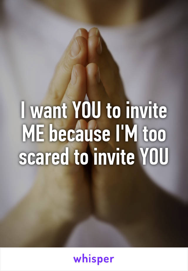 I want YOU to invite ME because I'M too scared to invite YOU