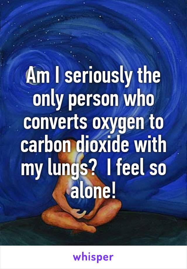 Am I seriously the only person who converts oxygen to carbon dioxide with my lungs?  I feel so alone!