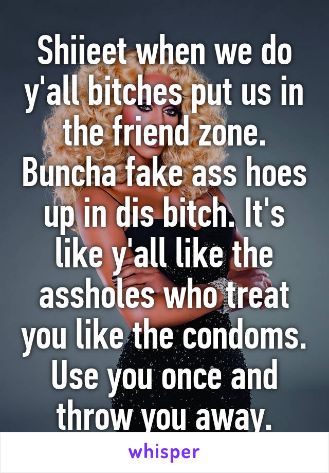 Shiieet when we do y'all bitches put us in the friend zone. Buncha fake ass hoes up in dis bitch. It's like y'all like the assholes who treat you like the condoms. Use you once and throw you away.