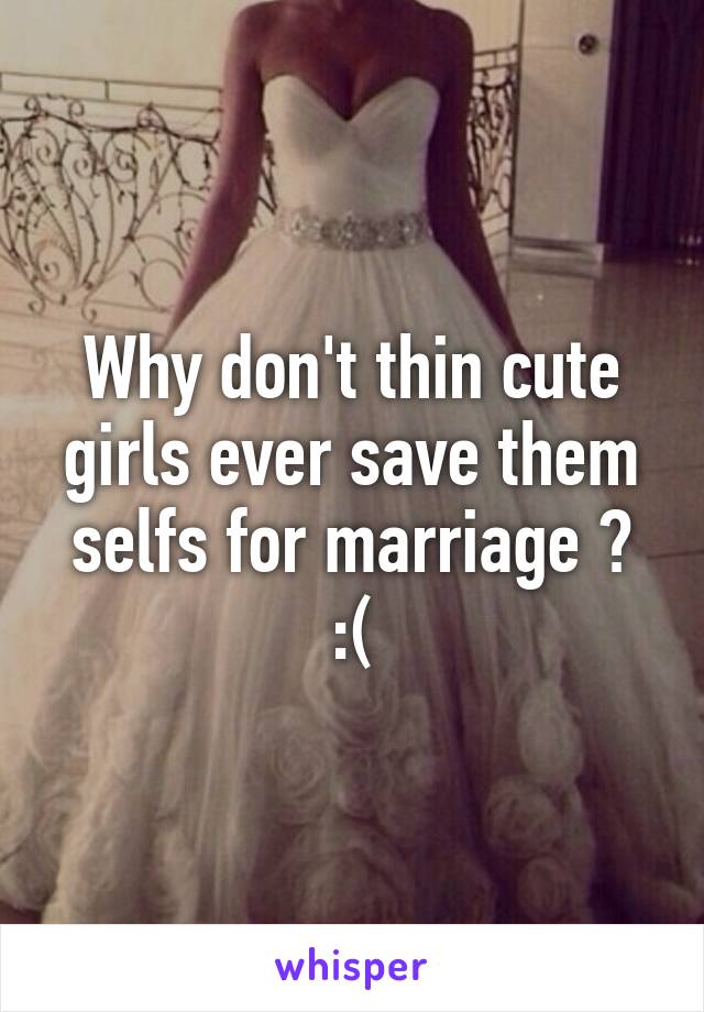 Why don't thin cute girls ever save them selfs for marriage ? :(