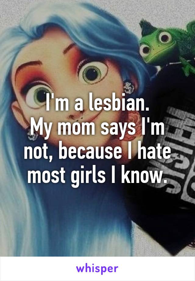 I'm a lesbian.
My mom says I'm not, because I hate most girls I know.