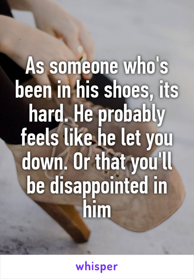 As someone who's been in his shoes, its hard. He probably feels like he let you down. Or that you'll be disappointed in him