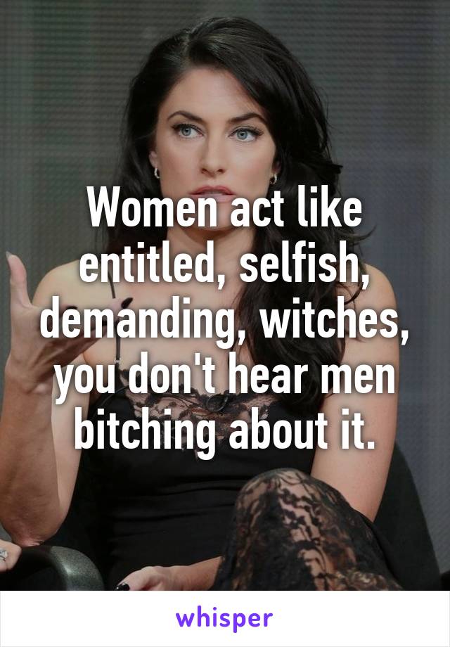 Women act like entitled, selfish, demanding, witches, you don't hear men bitching about it.