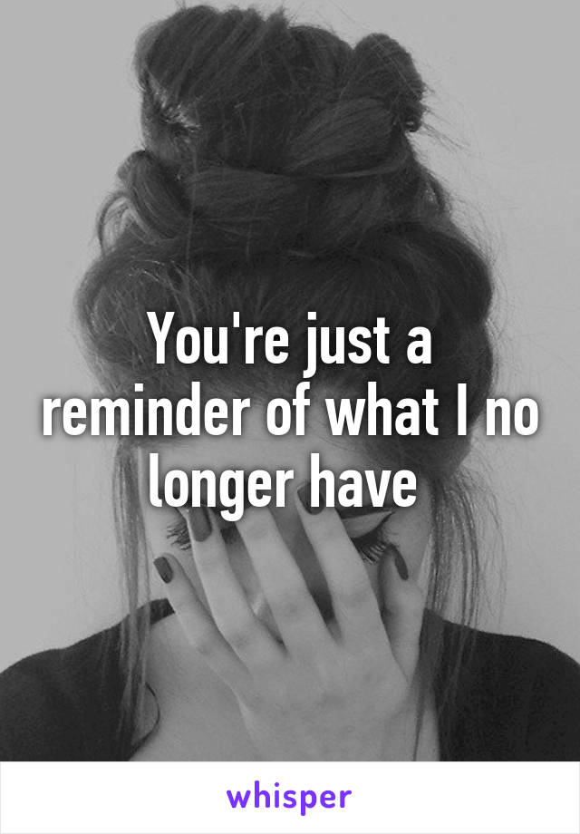 You're just a reminder of what I no longer have 