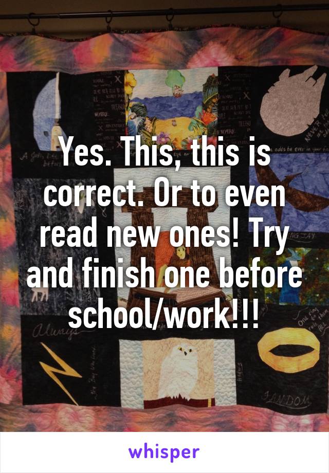 Yes. This, this is correct. Or to even read new ones! Try and finish one before school/work!!!