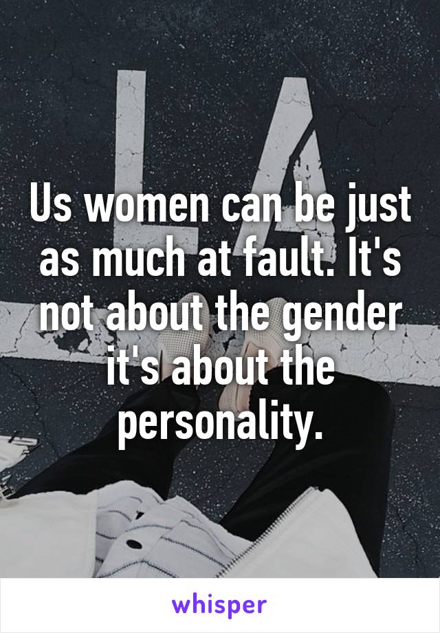 Us women can be just as much at fault. It's not about the gender it's about the personality.