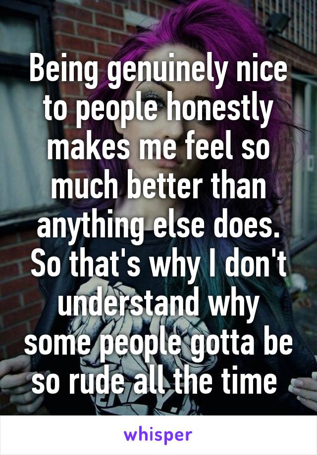 Being genuinely nice to people honestly makes me feel so much better than anything else does. So that's why I don't understand why some people gotta be so rude all the time 