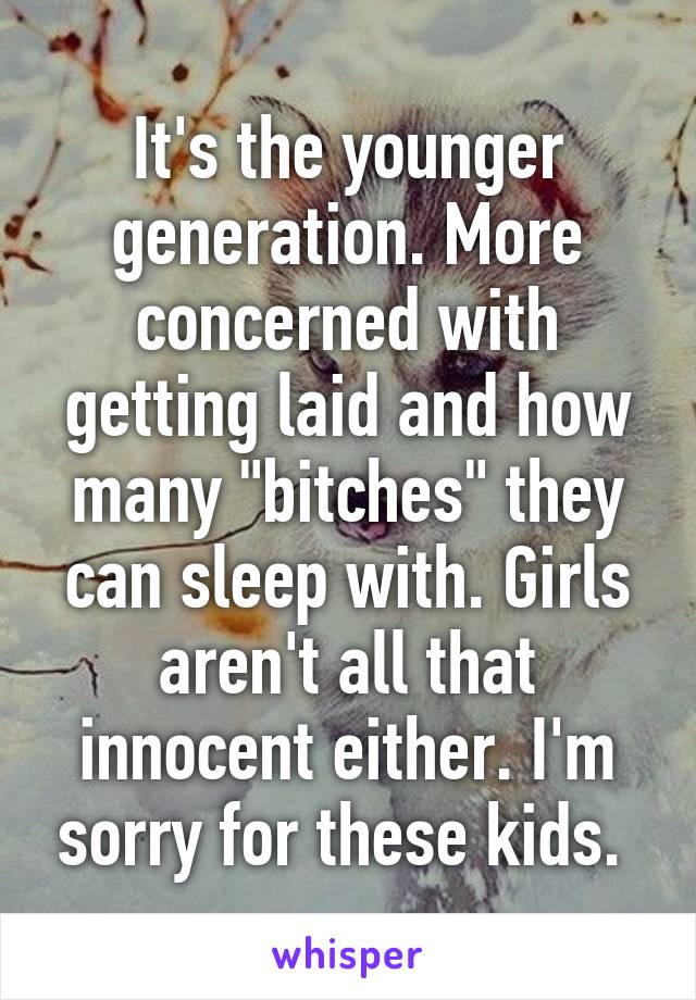 It's the younger generation. More concerned with getting laid and how many "bitches" they can sleep with. Girls aren't all that innocent either. I'm sorry for these kids. 