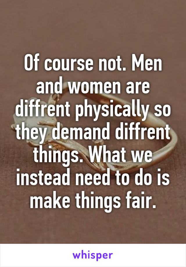 Of course not. Men and women are diffrent physically so they demand diffrent things. What we instead need to do is make things fair.