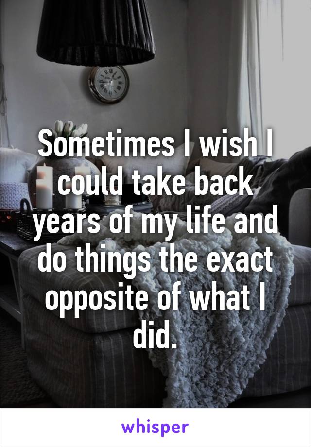 
Sometimes I wish I could take back years of my life and do things the exact opposite of what I did.