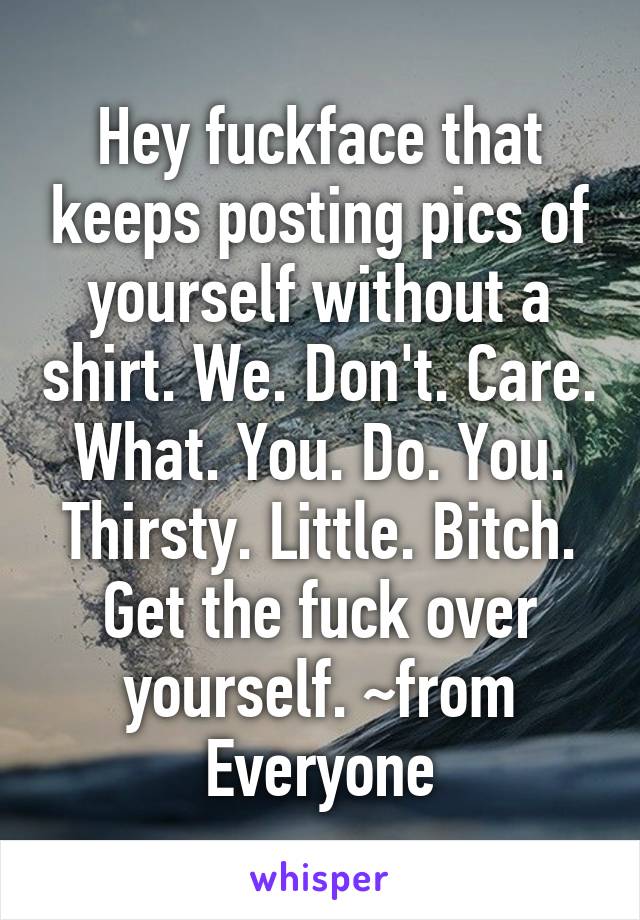 Hey fuckface that keeps posting pics of yourself without a shirt. We. Don't. Care. What. You. Do. You. Thirsty. Little. Bitch. Get the fuck over yourself. ~from Everyone