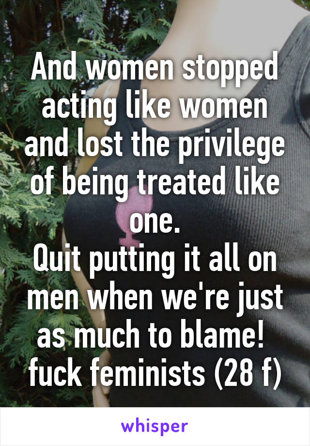 And women stopped acting like women and lost the privilege of being treated like one.
Quit putting it all on men when we're just as much to blame! 
fuck feminists (28 f)