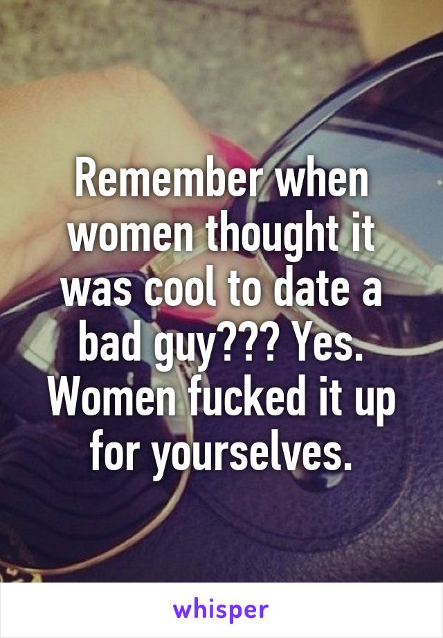 Remember when women thought it was cool to date a bad guy??? Yes. Women fucked it up for yourselves.