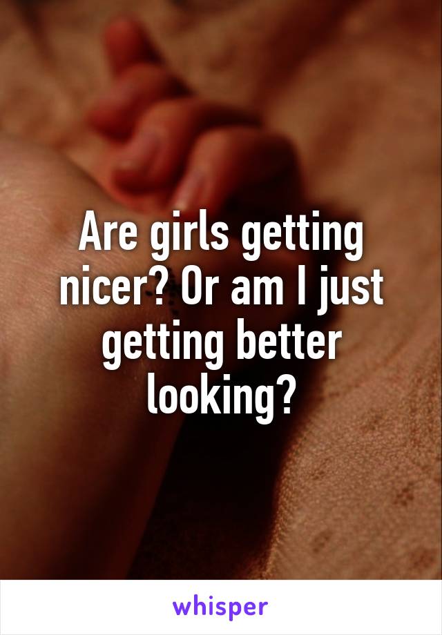 Are girls getting nicer? Or am I just getting better looking?