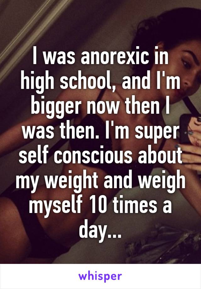 I was anorexic in high school, and I'm bigger now then I was then. I'm super self conscious about my weight and weigh myself 10 times a day...