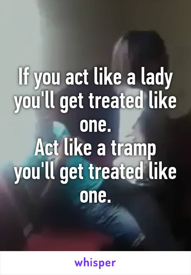 If you act like a lady you'll get treated like one.
Act like a tramp you'll get treated like one.