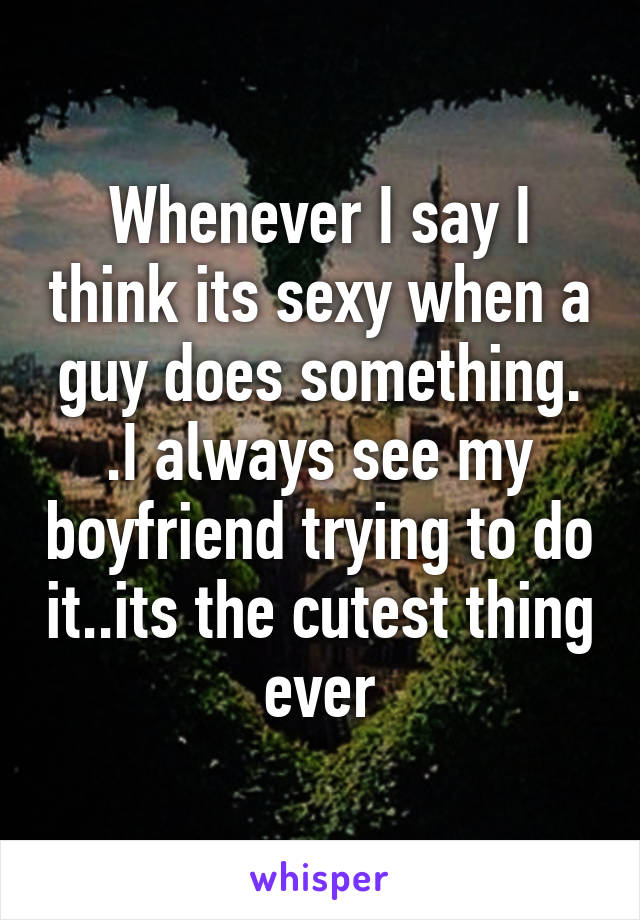 Whenever I say I think its sexy when a guy does something. .I always see my boyfriend trying to do it..its the cutest thing ever