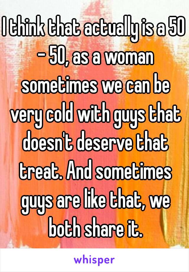 I think that actually is a 50 - 50, as a woman sometimes we can be very cold with guys that doesn't deserve that treat. And sometimes guys are like that, we both share it.