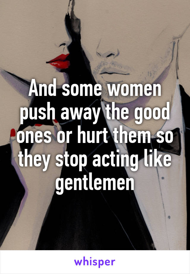 And some women push away the good ones or hurt them so they stop acting like gentlemen