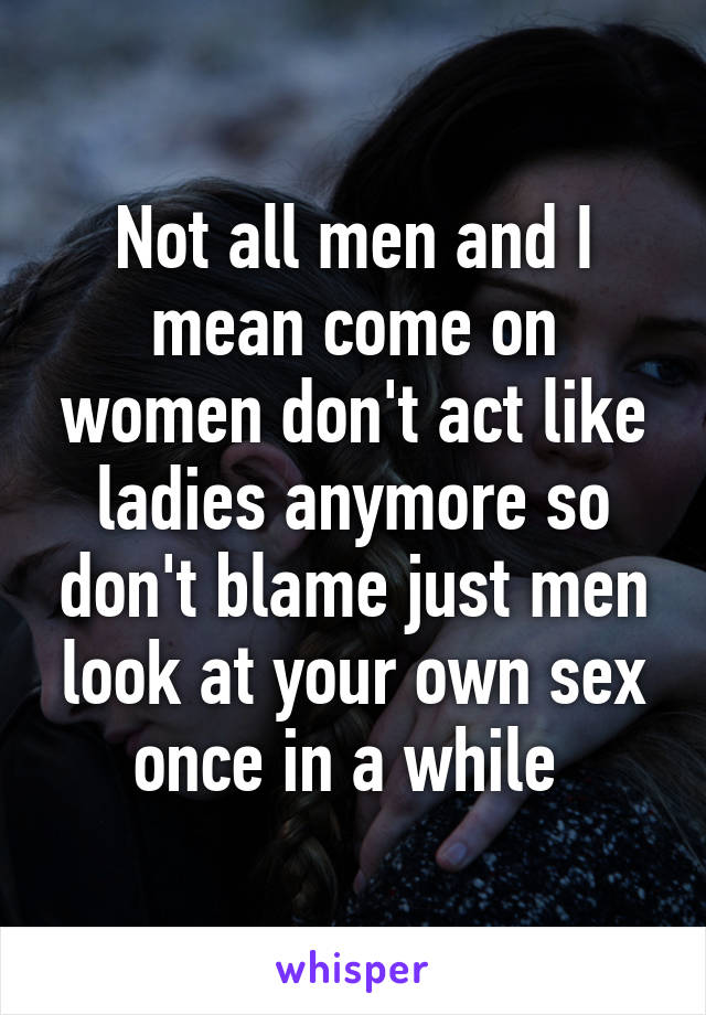 Not all men and I mean come on women don't act like ladies anymore so don't blame just men look at your own sex once in a while 