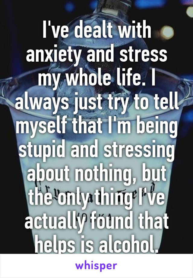 I've dealt with anxiety and stress my whole life. I always just try to tell myself that I'm being stupid and stressing about nothing, but the only thing I've actually found that helps is alcohol.