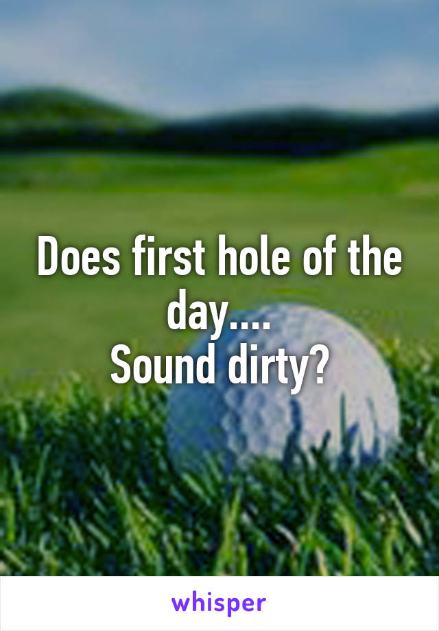 Does first hole of the day....
Sound dirty?