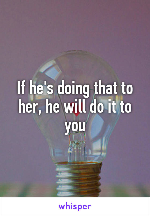 If he's doing that to her, he will do it to you