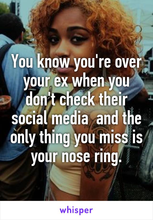 You know you're over your ex when you don't check their social media  and the only thing you miss is your nose ring.