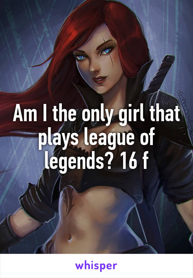 Am I the only girl that plays league of legends? 16 f