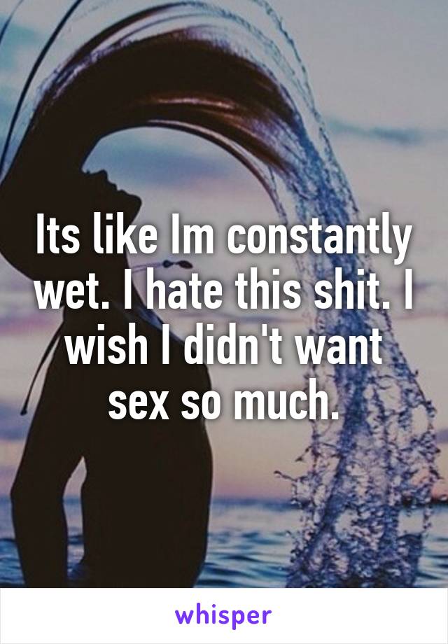 Its like Im constantly wet. I hate this shit. I wish I didn't want sex so much.