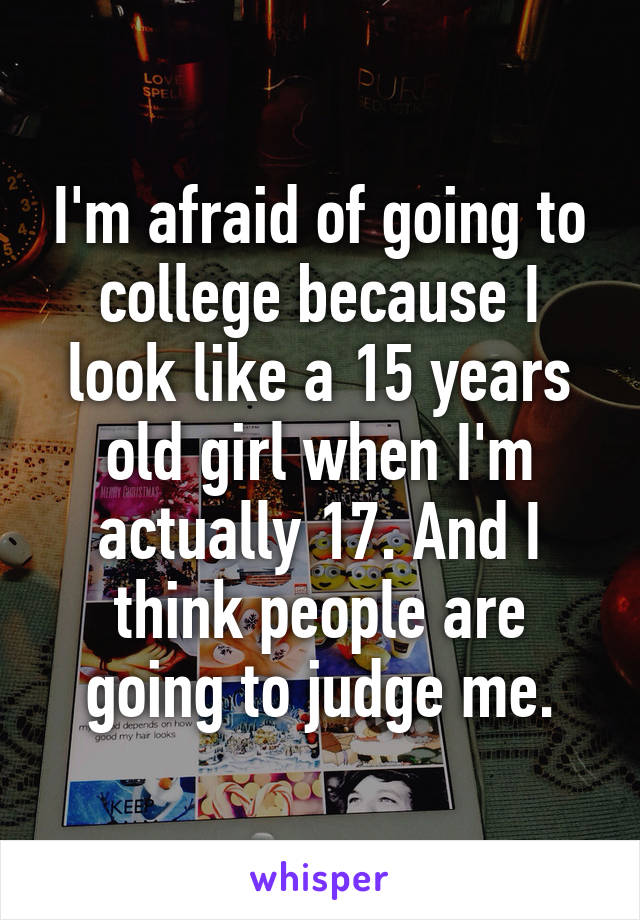 I'm afraid of going to college because I look like a 15 years old girl when I'm actually 17. And I think people are going to judge me.