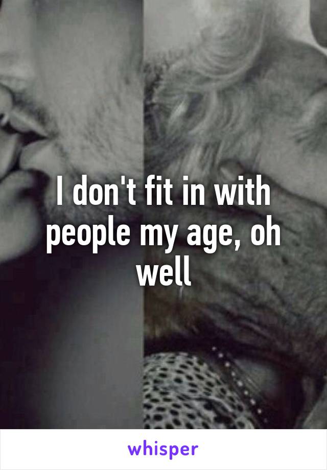 I don't fit in with people my age, oh well