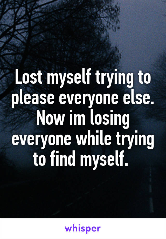 Lost myself trying to please everyone else.
Now im losing everyone while trying to find myself. 