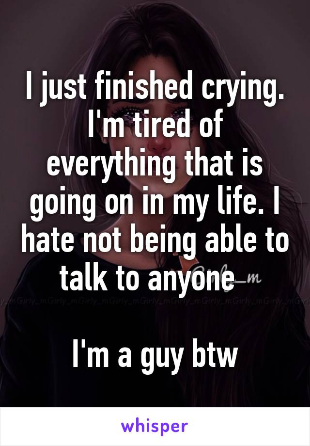 I just finished crying. I'm tired of everything that is going on in my life. I hate not being able to talk to anyone  

I'm a guy btw