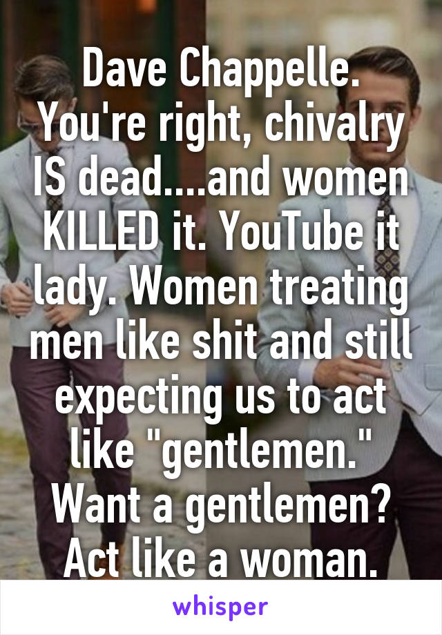 Dave Chappelle. You're right, chivalry IS dead....and women KILLED it. YouTube it lady. Women treating men like shit and still expecting us to act like "gentlemen." Want a gentlemen? Act like a woman.