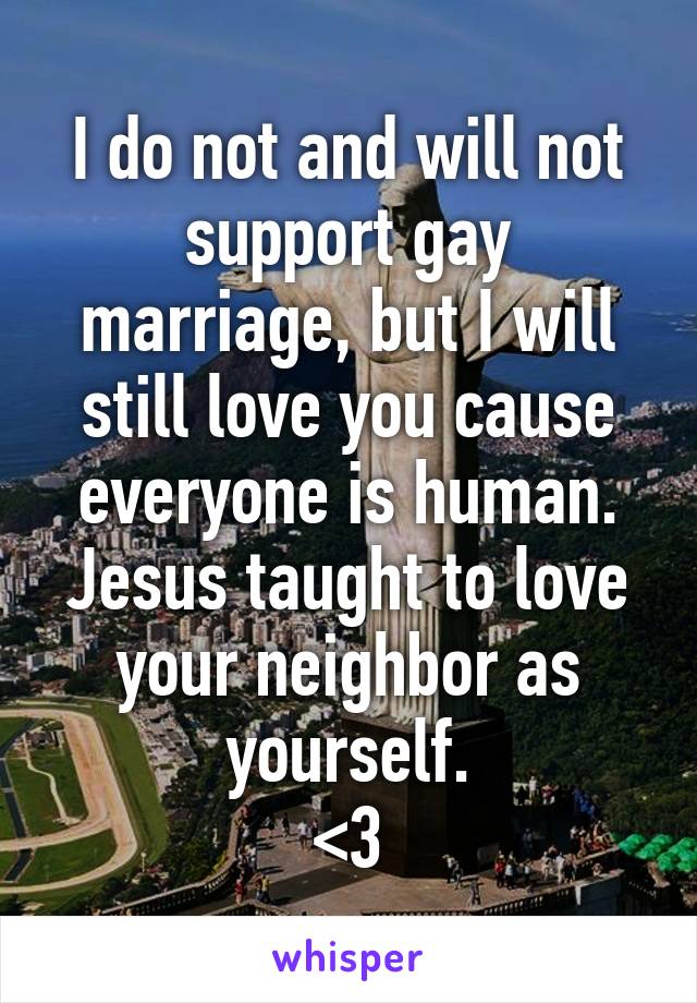 I do not and will not support gay marriage, but I will still love you cause everyone is human. Jesus taught to love your neighbor as yourself.
<3