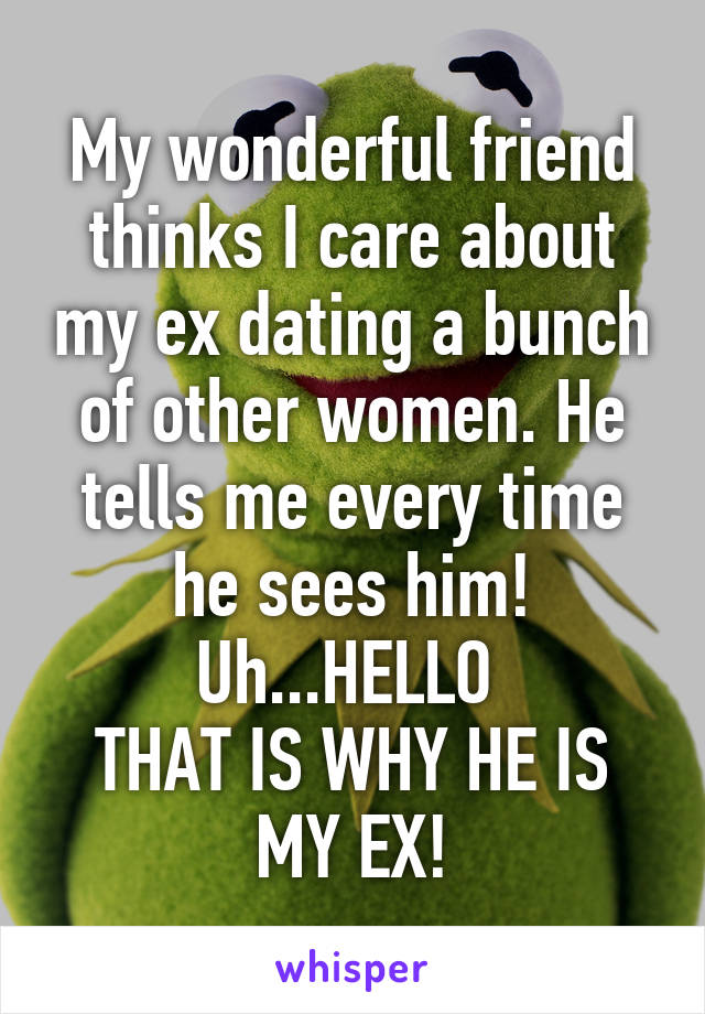 My wonderful friend thinks I care about my ex dating a bunch of other women. He tells me every time he sees him!
Uh...HELLO 
THAT IS WHY HE IS MY EX!