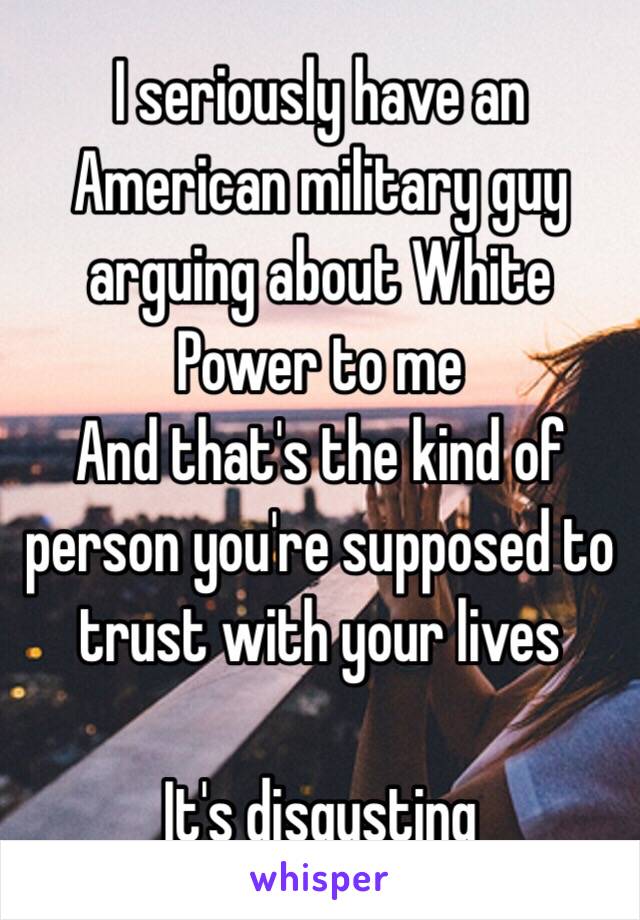 I seriously have an American military guy arguing about White Power to me
And that's the kind of person you're supposed to trust with your lives

It's disgusting 