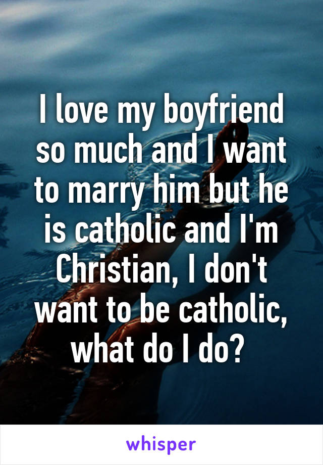 I love my boyfriend so much and I want to marry him but he is catholic and I'm Christian, I don't want to be catholic, what do I do? 