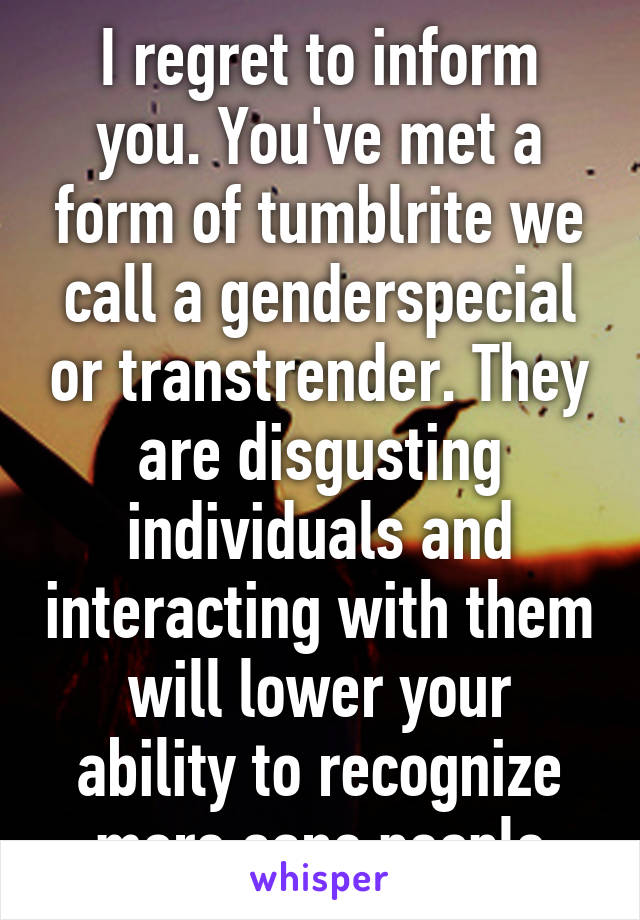 I regret to inform you. You've met a form of tumblrite we call a genderspecial or transtrender. They are disgusting individuals and interacting with them will lower your ability to recognize more sane people