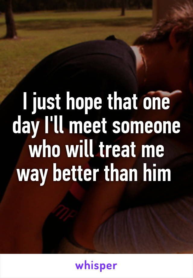 I just hope that one day I'll meet someone who will treat me way better than him 