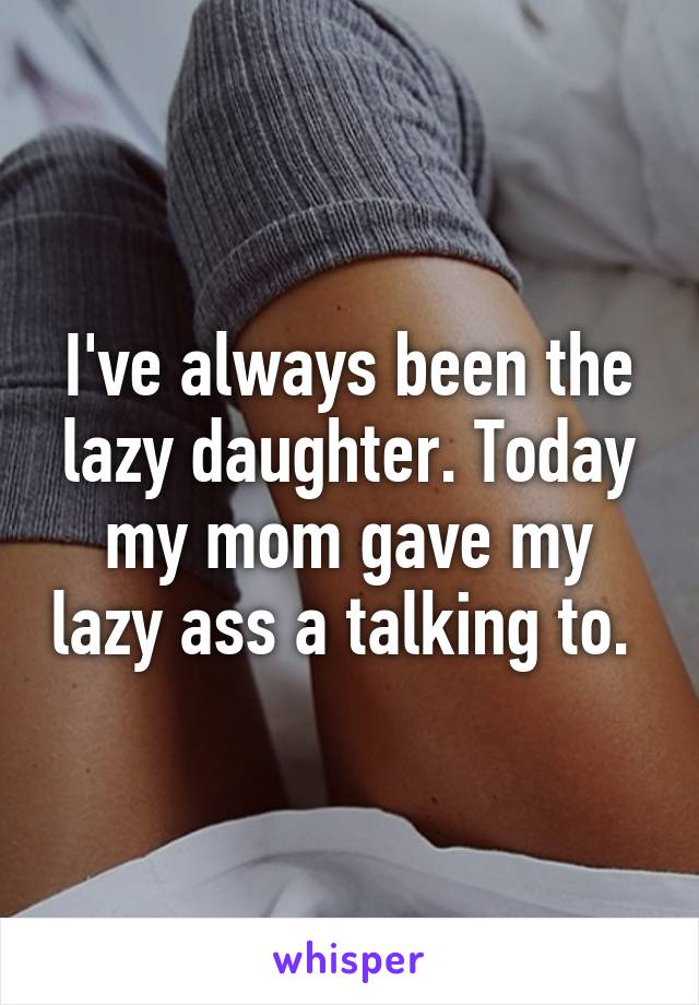 I've always been the lazy daughter. Today my mom gave my lazy ass a talking to. 