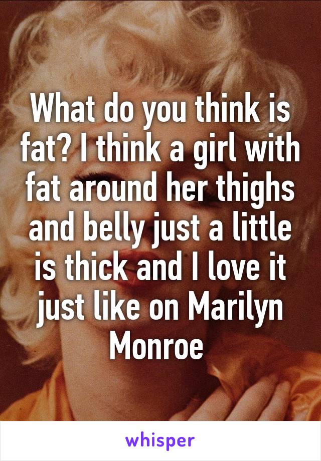 What do you think is fat? I think a girl with fat around her thighs and belly just a little is thick and I love it just like on Marilyn Monroe 