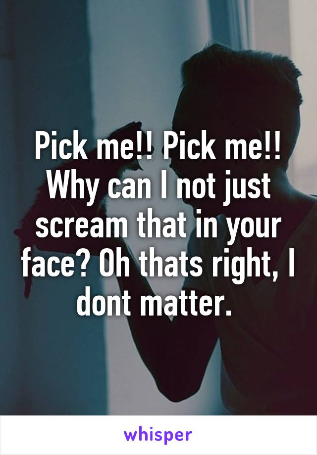 Pick me!! Pick me!! Why can I not just scream that in your face? Oh thats right, I dont matter. 