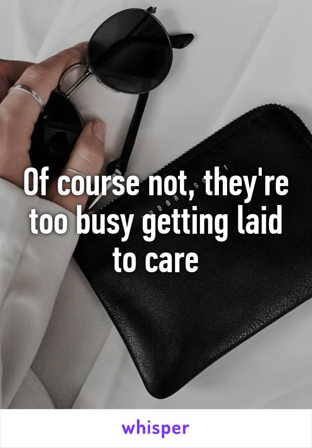 Of course not, they're too busy getting laid to care