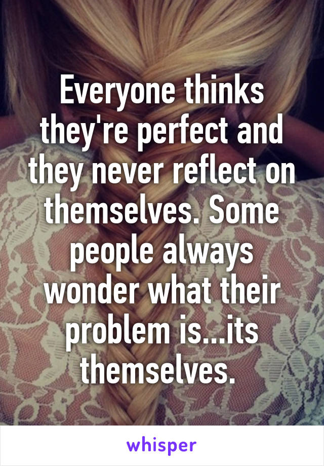 Everyone thinks they're perfect and they never reflect on themselves. Some people always wonder what their problem is...its themselves. 