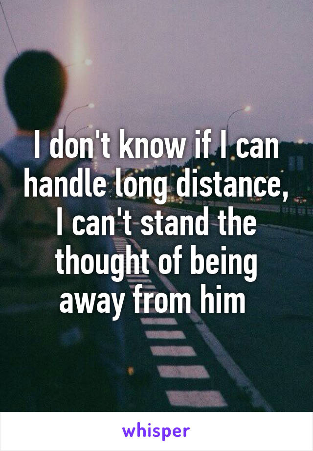 I don't know if I can handle long distance, I can't stand the thought of being away from him 