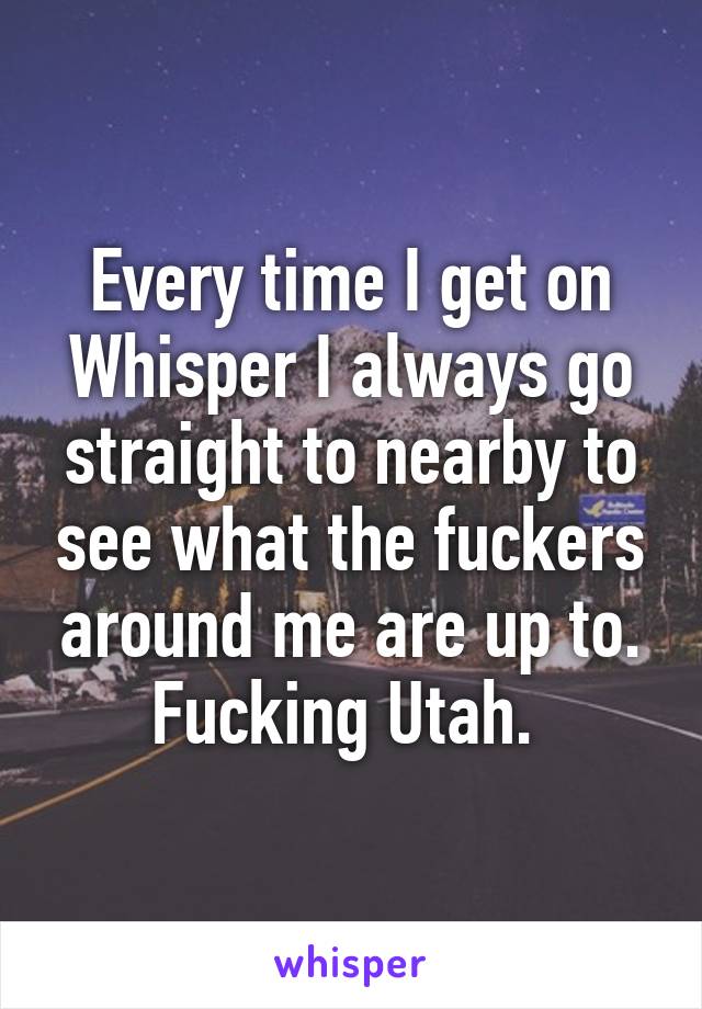 Every time I get on Whisper I always go straight to nearby to see what the fuckers around me are up to. Fucking Utah. 