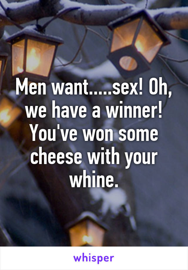 Men want.....sex! Oh, we have a winner! You've won some cheese with your whine.